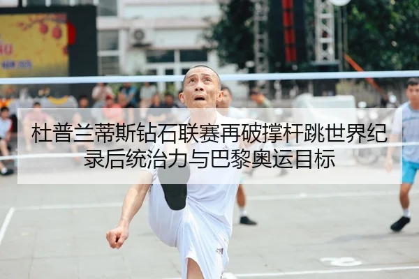 杜普兰蒂斯钻石联赛再破撑杆跳世界纪录后统治力与巴黎奥运目标